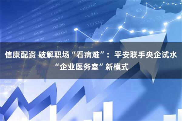 信康配资 破解职场“看病难”：平安联手央企试水“企业医务室”新模式