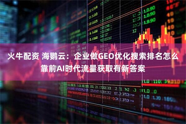 火牛配资 海鹦云：企业做GEO优化搜索排名怎么靠前AI时代流量获取有新答案
