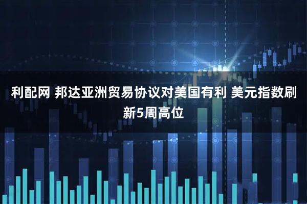 利配网 邦达亚洲贸易协议对美国有利 美元指数刷新5周高位
