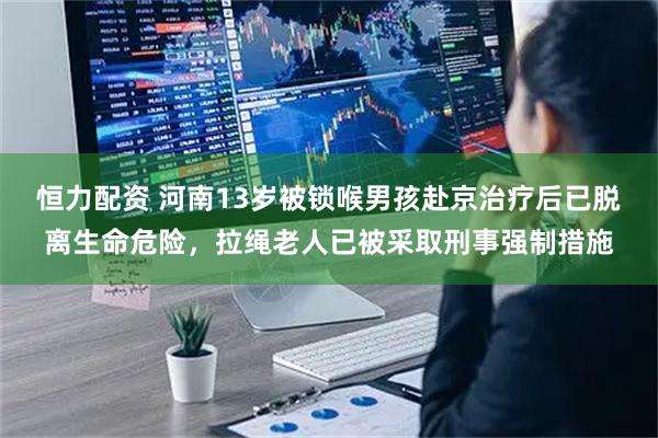 恒力配资 河南13岁被锁喉男孩赴京治疗后已脱离生命危险，拉绳老人已被采取刑事强制措施