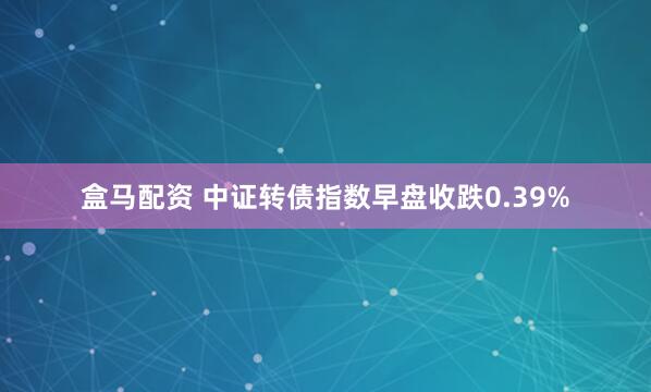 盒马配资 中证转债指数早盘收跌0.39%
