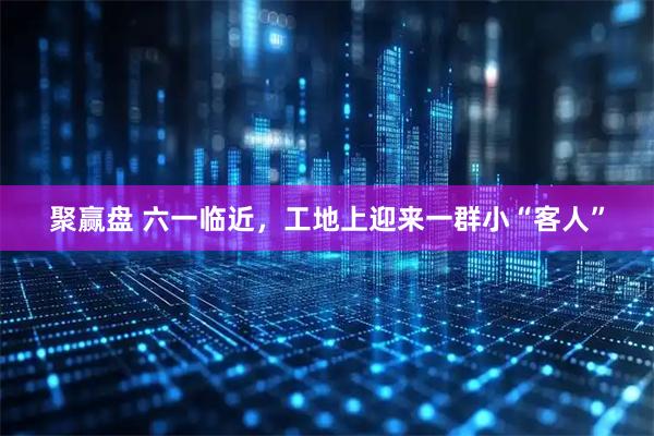 聚赢盘 六一临近，工地上迎来一群小“客人”