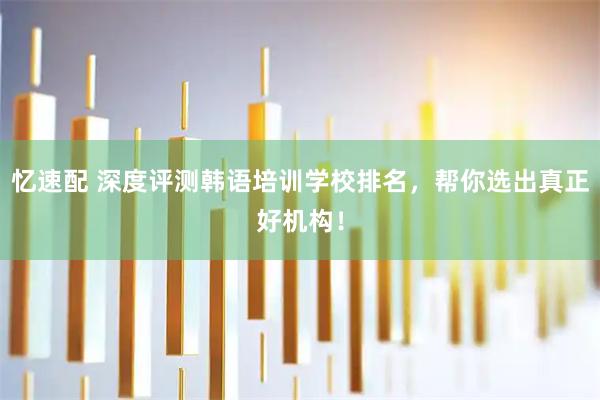 忆速配 深度评测韩语培训学校排名，帮你选出真正好机构！