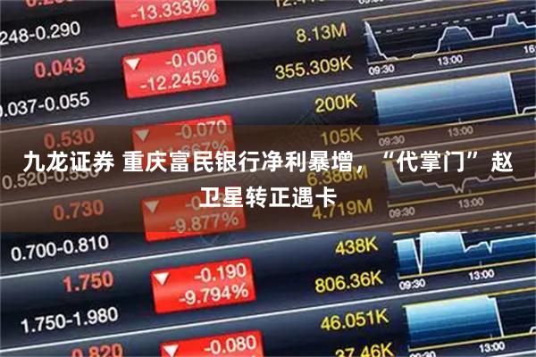九龙证券 重庆富民银行净利暴增，“代掌门” 赵卫星转正遇卡