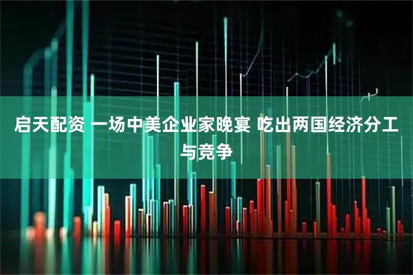 启天配资 一场中美企业家晚宴 吃出两国经济分工与竞争