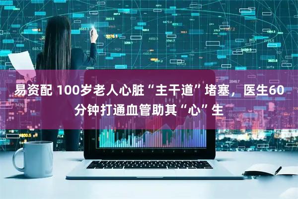 易资配 100岁老人心脏“主干道”堵塞，医生60分钟打通血管助其“心”生