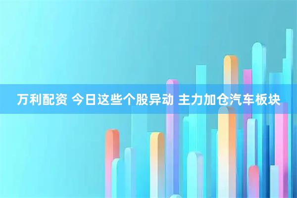 万利配资 今日这些个股异动 主力加仓汽车板块