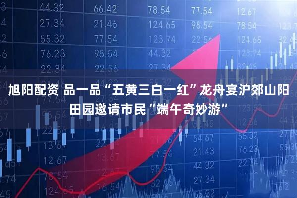 旭阳配资 品一品“五黄三白一红”龙舟宴沪郊山阳田园邀请市民“端午奇妙游”
