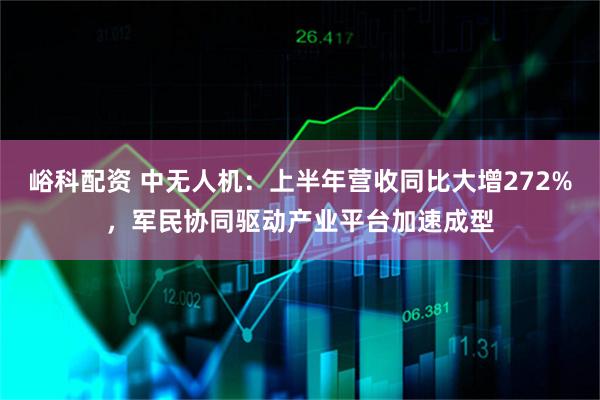 峪科配资 中无人机：上半年营收同比大增272%，军民协同驱动产业平台加速成型
