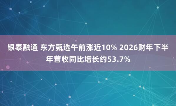 银泰融通 东方甄选午前涨近10% 2026财年下半年营收同比增长约53.7%