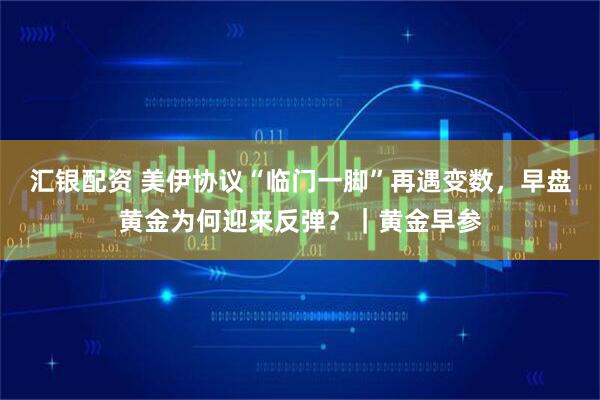 汇银配资 美伊协议“临门一脚”再遇变数，早盘黄金为何迎来反弹？｜黄金早参