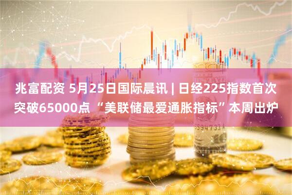兆富配资 5月25日国际晨讯 | 日经225指数首次突破65000点 “美联储最爱通胀指标”本周出炉